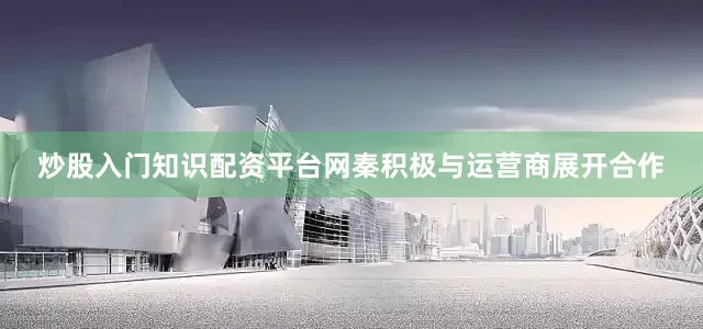 炒股入门知识配资平台网秦积极与运营商展开合作