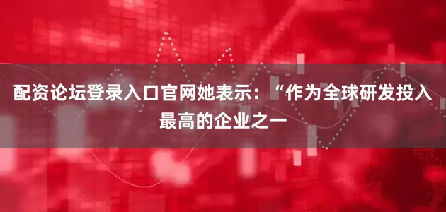 配资论坛登录入口官网她表示：“作为全球研发投入最高的企业之一