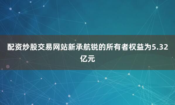 配资炒股交易网站新承航锐的所有者权益为5.32亿元