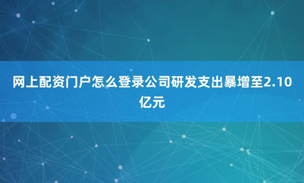 网上配资门户怎么登录公司研发支出暴增至2.10亿元