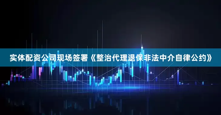 实体配资公司现场签署《整治代理退保非法中介自律公约》