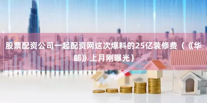 股票配资公司一起配资网这次爆料的25亿装修费（《华邮》上月刚曝光）