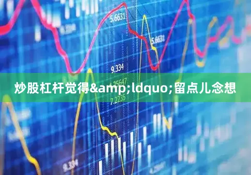 炒股杠杆觉得&ldquo;留点儿念想